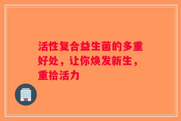活性复合益生菌的多重好处，让你焕发新生，重拾活力