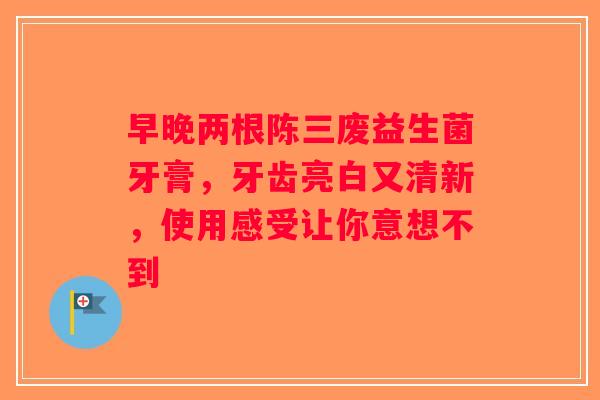 早晚两根陈三废益生菌牙膏，牙齿亮白又清新，使用感受让你意想不到