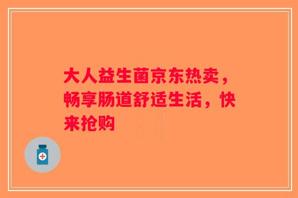 大人益生菌京东热卖，畅享肠道舒适生活，快来抢购
