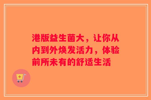 港版益生菌大，让你从内到外焕发活力，体验前所未有的舒适生活