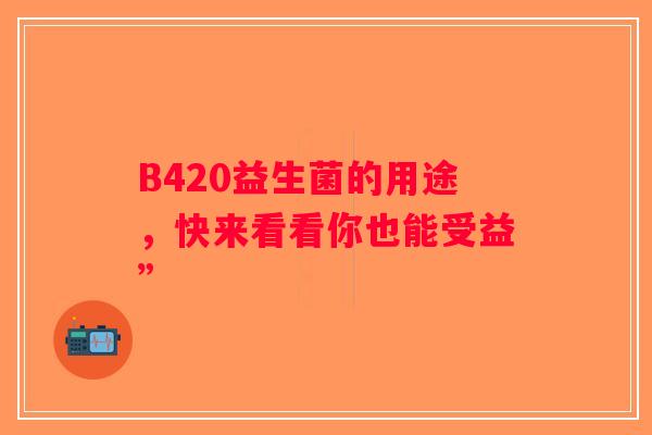 B420益生菌的用途，快来看看你也能受益”