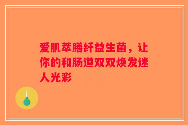 爱肌萃膳纤益生菌，让你的和肠道双双焕发迷人光彩