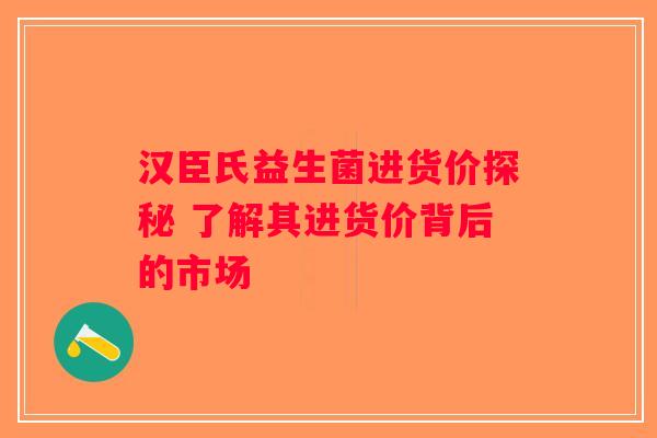 汉臣氏益生菌进货价探秘 了解其进货价背后的市场