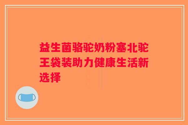 益生菌骆驼奶粉塞北驼王袋装助力健康生活新选择