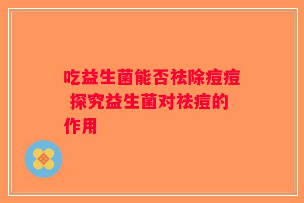 吃益生菌能否祛除痘痘 探究益生菌对祛痘的作用 吃益生菌能否祛除痘痘 探究益生菌对祛痘的作用